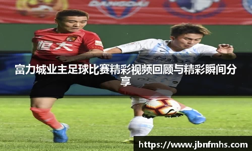 富力城业主足球比赛精彩视频回顾与精彩瞬间分享